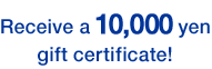 Receive a 10,000 yen gift certificate!