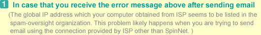 1.In case that you receive the error message above after sending email. (The global IP address which your computer obtained from ISP seems to be listed in the spam-oversight organization. This problem likely happens when you are trying to send email using the connection provided by ISP other than SpinNet.)