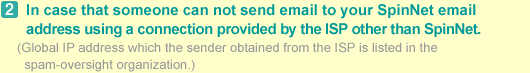 2.In case that someone can not send email to your SpinNet email address using a connection provided by the ISP other than SpinNet. (Global IP address which the sender obtained from the ISP is listed in the spam-oversight organization.)