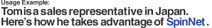 Usage Example: 
Tom is a sales representative in Japan. Here's how he takes advantage of SpinNet.