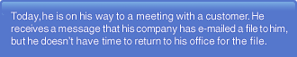 Today, he is on his way to a meeting with a customer. He receives a message that his company has e-mailed a file to him, but he doesn't have time to return to his office for the file.