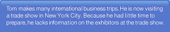 Tom makes many international bussiness trips. He is now visiting a trade show in New York City. Because he had little time to prepare. He lacks information on the exhibitors at the trade show.