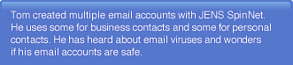 Tom created multiple email accounts with SpinNet. He uses some for business contacts and some for personal contacts. He has heard about email viruses and wonders if his email accounts are safe.