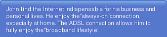 John find the Internet indispensable for his business and personal lives. He enjoy the "always-on" connection, especially at home. The ADSL connection allows him to fully enjoy the "broadband lifestyle."