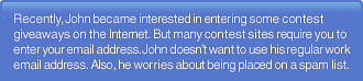 Recently, John became interested in entering some contest giveaways on the Internet. But many contest sites require you to enter your email address. John doesn't want to use his regular work email address. Also, he worries about being placed on a spam list.