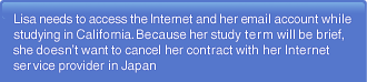 Lisa needs to access the Internet and her email account while studying in California. Because her study term will be brief, she doesn't want to cancel her contract with her Internet service provider in Japan