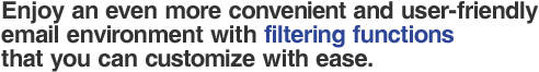 Enjoy an even more convenient and user-friendly email environment with filtering functions that you can customize with ease. 