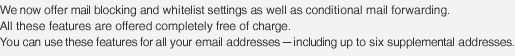 We now offer mail blocking and whitelist settings as well as conditional mail forwarding. All these features are offered completely free of charge.You can use these features for all your email addresses - including up to six supplemental addresses.