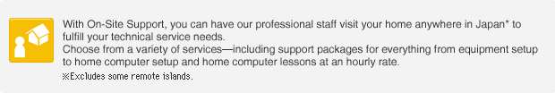 With SpinNet On-Site Support, you can have our professional staff visit your home anywhere in Japan* to fulfill your technical service needs. Choose from a variety of servicesincluding support packages for everything from equipment setup to home computer setup and home computer lessons at an hourly rate. Excludes some remote islands.