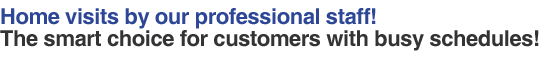 Home visits by our professional staff! The smart choice for customers with busy schedules!