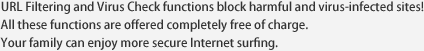 URL Filtering and Virus Check functions block harmful and virus-infected sites! All these functions are offered completely free of charge. Your family can enjoy more secure Internet surfing.